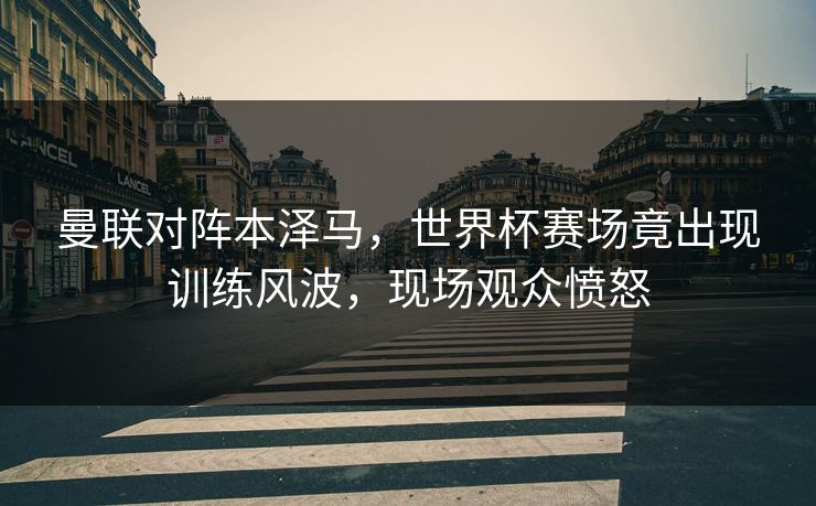 曼联对阵本泽马，世界杯赛场竟出现训练风波，现场观众愤怒